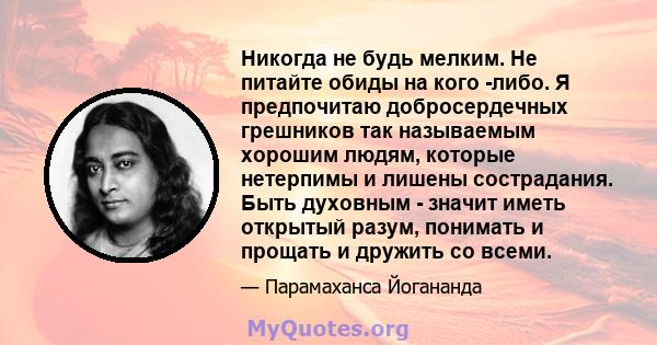 Никогда не будь мелким. Не питайте обиды на кого -либо. Я предпочитаю добросердечных грешников так называемым хорошим людям, которые нетерпимы и лишены сострадания. Быть духовным - значит иметь открытый разум, понимать