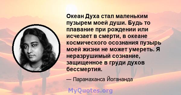 Океан Духа стал маленьким пузырем моей души. Будь то плавание при рождении или исчезает в смерти, в океане космического осознания пузырь моей жизни не может умереть. Я неразрушимый сознание, защищенное в груди духов