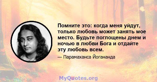 Помните это: когда меня уйдут, только любовь может занять мое место. Будьте поглощены днем ​​и ночью в любви Бога и отдайте эту любовь всем.