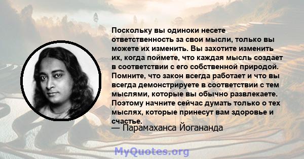 Поскольку вы одиноки несете ответственность за свои мысли, только вы можете их изменить. Вы захотите изменить их, когда поймете, что каждая мысль создает в соответствии с его собственной природой. Помните, что закон