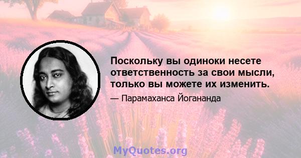 Поскольку вы одиноки несете ответственность за свои мысли, только вы можете их изменить.