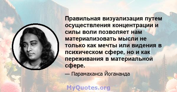 Правильная визуализация путем осуществления концентрации и силы воли позволяет нам материализовать мысли не только как мечты или видения в психическом сфере, но и как переживания в материальной сфере.