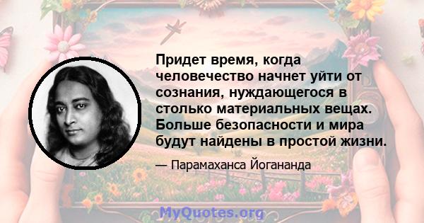 Придет время, когда человечество начнет уйти от сознания, нуждающегося в столько материальных вещах. Больше безопасности и мира будут найдены в простой жизни.