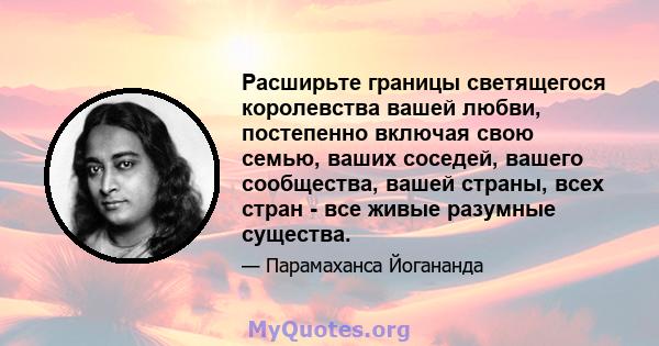 Расширьте границы светящегося королевства вашей любви, постепенно включая свою семью, ваших соседей, вашего сообщества, вашей страны, всех стран - все живые разумные существа.