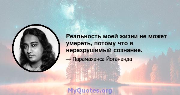 Реальность моей жизни не может умереть, потому что я неразрушимый сознание.