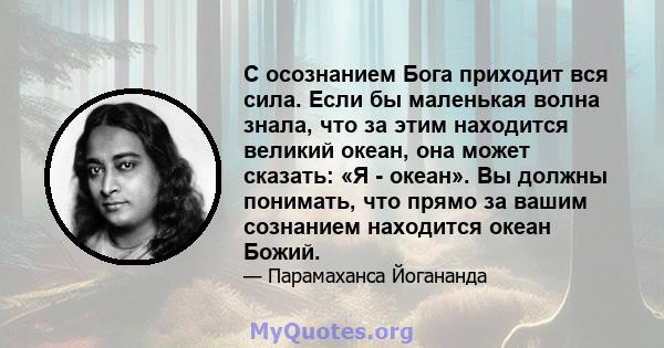 С осознанием Бога приходит вся сила. Если бы маленькая волна знала, что за этим находится великий океан, она может сказать: «Я - океан». Вы должны понимать, что прямо за вашим сознанием находится океан Божий.