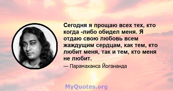 Сегодня я прощаю всех тех, кто когда -либо обидел меня. Я отдаю свою любовь всем жаждущим сердцам, как тем, кто любит меня, так и тем, кто меня не любит.