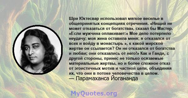 Шри Юктесвар использовал мягкое веселье в общепринятых концепциях отречения. «Нищий не может отказаться от богатства», сказал бы Мастер. «Если мужчина оплакивает:« Мое дело потерпело неудачу; моя жена оставила меня; я