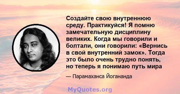 Создайте свою внутреннюю среду. Практикуйся! Я помню замечательную дисциплину великих. Когда мы говорили и болтали, они говорили: «Вернись в свой внутренний замок». Тогда это было очень трудно понять, но теперь я