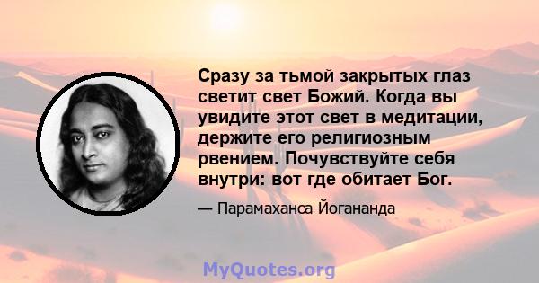 Сразу за тьмой закрытых глаз светит свет Божий. Когда вы увидите этот свет в медитации, держите его религиозным рвением. Почувствуйте себя внутри: вот где обитает Бог.