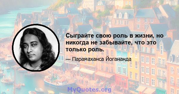 Сыграйте свою роль в жизни, но никогда не забывайте, что это только роль.