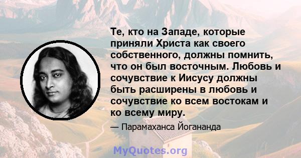 Те, кто на Западе, которые приняли Христа как своего собственного, должны помнить, что он был восточным. Любовь и сочувствие к Иисусу должны быть расширены в любовь и сочувствие ко всем востокам и ко всему миру.