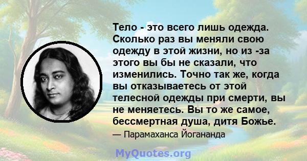 Тело - это всего лишь одежда. Сколько раз вы меняли свою одежду в этой жизни, но из -за этого вы бы не сказали, что изменились. Точно так же, когда вы отказываетесь от этой телесной одежды при смерти, вы не меняетесь.