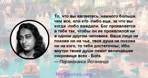 То, что вы являетесь, намного больше, чем все, или кто -либо еще, за что вы когда -либо жаждали. Бог проявляется в тебе так, чтобы он не проявлялся ни в одном другом человеке. Ваше лицо не похоже ни на чье, твоя душа не 