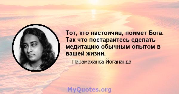 Тот, кто настойчив, поймет Бога. Так что постарайтесь сделать медитацию обычным опытом в вашей жизни.