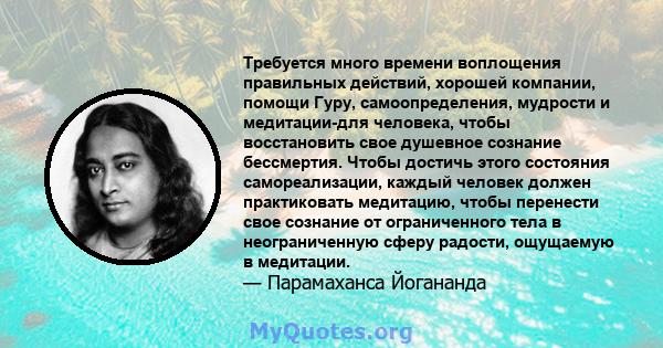 Требуется много времени воплощения правильных действий, хорошей компании, помощи Гуру, самоопределения, мудрости и медитации-для человека, чтобы восстановить свое душевное сознание бессмертия. Чтобы достичь этого