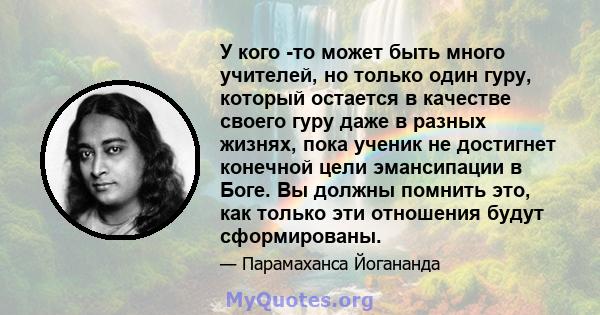 У кого -то может быть много учителей, но только один гуру, который остается в качестве своего гуру даже в разных жизнях, пока ученик не достигнет конечной цели эмансипации в Боге. Вы должны помнить это, как только эти