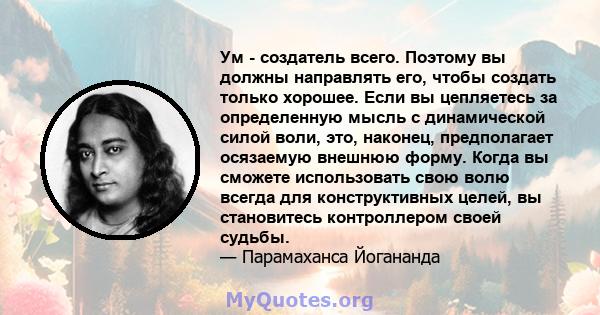 Ум - создатель всего. Поэтому вы должны направлять его, чтобы создать только хорошее. Если вы цепляетесь за определенную мысль с динамической силой воли, это, наконец, предполагает осязаемую внешнюю форму. Когда вы