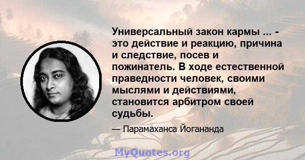 Универсальный закон кармы ... - это действие и реакцию, причина и следствие, посев и пожинатель. В ходе естественной праведности человек, своими мыслями и действиями, становится арбитром своей судьбы.