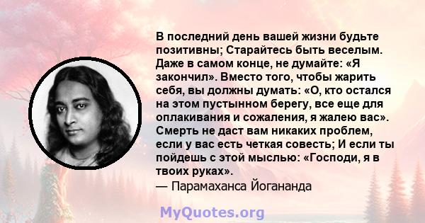 В последний день вашей жизни будьте позитивны; Старайтесь быть веселым. Даже в самом конце, не думайте: «Я закончил». Вместо того, чтобы жарить себя, вы должны думать: «О, кто остался на этом пустынном берегу, все еще