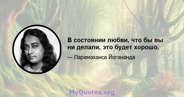 В состоянии любви, что бы вы ни делали, это будет хорошо.