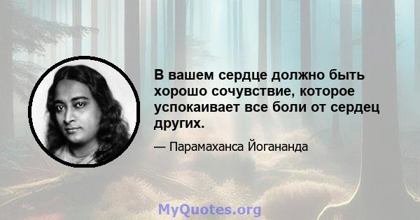 В вашем сердце должно быть хорошо сочувствие, которое успокаивает все боли от сердец других.