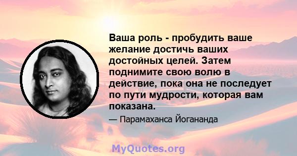 Ваша роль - пробудить ваше желание достичь ваших достойных целей. Затем поднимите свою волю в действие, пока она не последует по пути мудрости, которая вам показана.