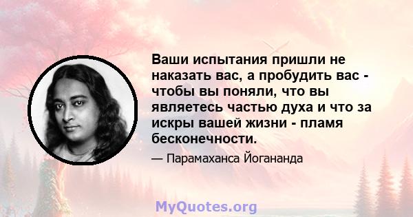 Ваши испытания пришли не наказать вас, а пробудить вас - чтобы вы поняли, что вы являетесь частью духа и что за искры вашей жизни - пламя бесконечности.