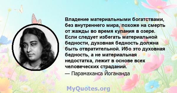 Владение материальными богатствами, без внутреннего мира, похоже на смерть от жажды во время купания в озере. Если следует избегать материальной бедности, духовная бедность должна быть отвратительной. Ибо это духовная