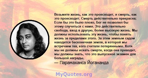 Возьмите жизнь, как это происходит, и смерть, как это происходит. Смерть действительно прекрасна; Если бы это было плохо, Бог не позволил бы этому случиться с нами. Это действительно свобода, вход в другую, более