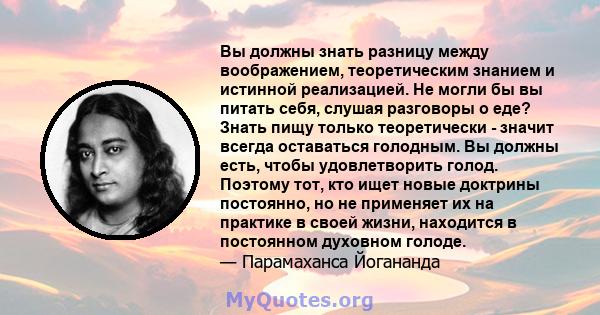 Вы должны знать разницу между воображением, теоретическим знанием и истинной реализацией. Не могли бы вы питать себя, слушая разговоры о еде? Знать пищу только теоретически - значит всегда оставаться голодным. Вы должны 