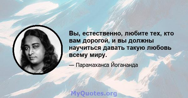 Вы, естественно, любите тех, кто вам дорогой, и вы должны научиться давать такую ​​любовь всему миру.