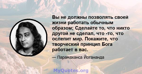 Вы не должны позволять своей жизни работать обычным образом; Сделайте то, что никто другой не сделал, что -то, что ослепит мир. Покажите, что творческий принцип Бога работает в вас.