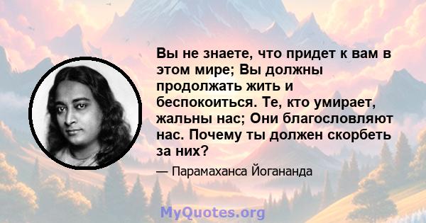 Вы не знаете, что придет к вам в этом мире; Вы должны продолжать жить и беспокоиться. Те, кто умирает, жальны нас; Они благословляют нас. Почему ты должен скорбеть за них?