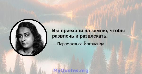 Вы приехали на землю, чтобы развлечь и развлекать.