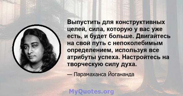 Выпустить для конструктивных целей, сила, которую у вас уже есть, и будет больше. Двигайтесь на свой путь с непоколебимым определением, используя все атрибуты успеха. Настройтесь на творческую силу духа.