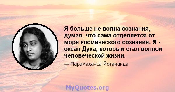 Я больше не волна сознания, думая, что сама отделяется от моря космического сознания. Я - океан Духа, который стал волной человеческой жизни.