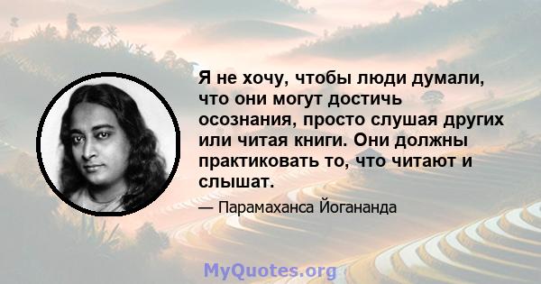 Я не хочу, чтобы люди думали, что они могут достичь осознания, просто слушая других или читая книги. Они должны практиковать то, что читают и слышат.