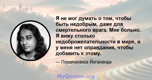 Я не мог думать о том, чтобы быть недобрым, даже для смертельного врага. Мне больно. Я вижу столько недоброжелательности в мире, и у меня нет оправдания, чтобы добавить к этому.