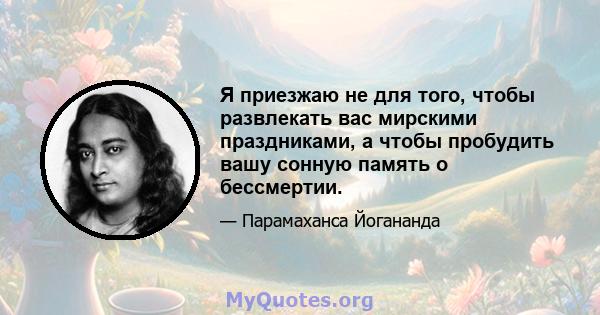 Я приезжаю не для того, чтобы развлекать вас мирскими праздниками, а чтобы пробудить вашу сонную память о бессмертии.