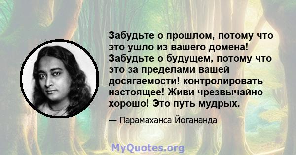 Забудьте о прошлом, потому что это ушло из вашего домена! Забудьте о будущем, потому что это за пределами вашей досягаемости! контролировать настоящее! Живи чрезвычайно хорошо! Это путь мудрых.