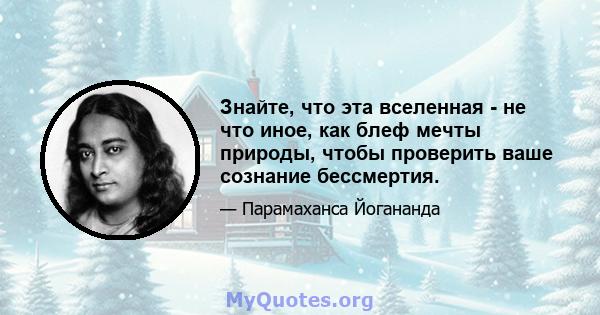 Знайте, что эта вселенная - не что иное, как блеф мечты природы, чтобы проверить ваше сознание бессмертия.