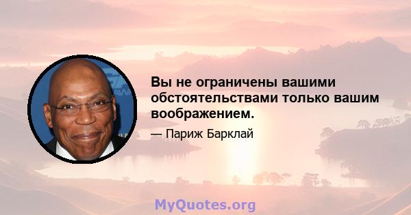 Вы не ограничены вашими обстоятельствами только вашим воображением.