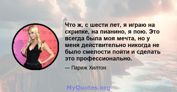 Что ж, с шести лет, я играю на скрипке, на пианино, я пою. Это всегда была моя мечта, но у меня действительно никогда не было смелости пойти и сделать это профессионально.