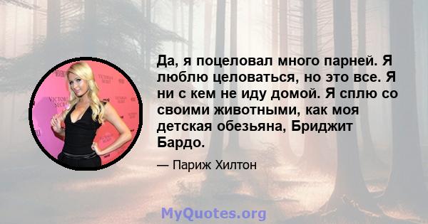 Да, я поцеловал много парней. Я люблю целоваться, но это все. Я ни с кем не иду домой. Я сплю со своими животными, как моя детская обезьяна, Бриджит Бардо.