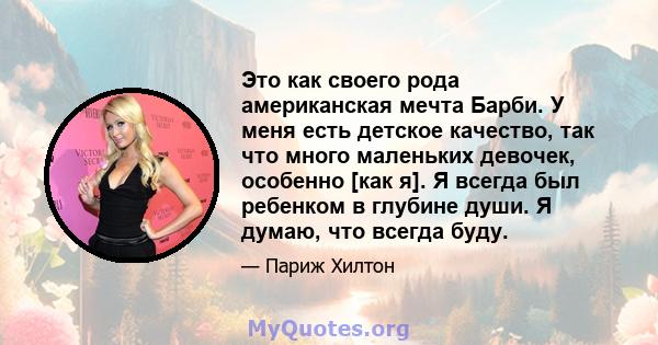 Это как своего рода американская мечта Барби. У меня есть детское качество, так что много маленьких девочек, особенно [как я]. Я всегда был ребенком в глубине души. Я думаю, что всегда буду.