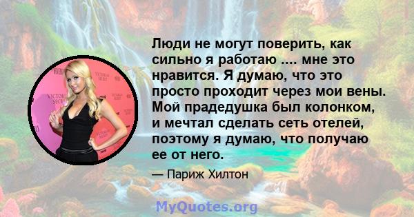 Люди не могут поверить, как сильно я работаю .... мне это нравится. Я думаю, что это просто проходит через мои вены. Мой прадедушка был колонком, и мечтал сделать сеть отелей, поэтому я думаю, что получаю ее от него.