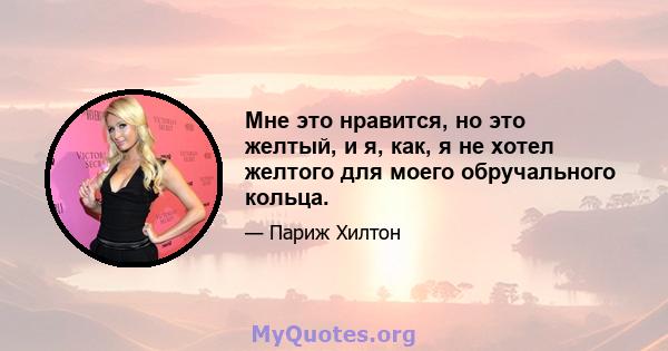 Мне это нравится, но это желтый, и я, как, я не хотел желтого для моего обручального кольца.