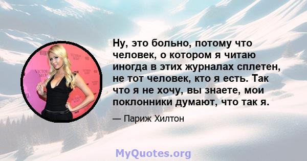 Ну, это больно, потому что человек, о котором я читаю иногда в этих журналах сплетен, не тот человек, кто я есть. Так что я не хочу, вы знаете, мои поклонники думают, что так я.