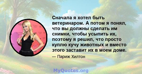 Сначала я хотел быть ветеринаром. А потом я понял, что вы должны сделать им снимки, чтобы усыпить их, поэтому я решил, что просто куплю кучу животных и вместо этого заставит их в моем доме.